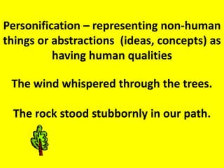 Personification – representing non-human things or abstractions  (ideas, concepts) as having human qualitiesThe wind whispered through the trees. The rock stood stubbornly in our path. 