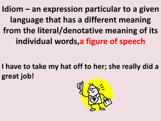 Idiom – an expression particular to a given language that has a different meaning from the literal/denotative meaning of its individual words,a figure of speechI have to take my hat off to her; she really did a great job!