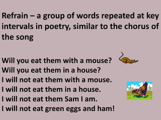Refrain – a group of words repeated at key intervals in poetry, similar to the chorus of the songWill you eat them with a mouse?Will you eat them in a house?I will not eat them with a mouse.I will not eat them in a house. I will not eat them Sam I am. I will not eat green eggs and ham!