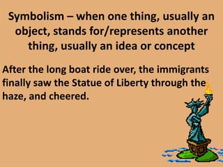 Symbolism – when one thing, usually an object, stands for/represents another thing, usually an idea or conceptAfter the long boat ride over, the immigrants finally saw the Statue of Liberty through the haze, and cheered. 