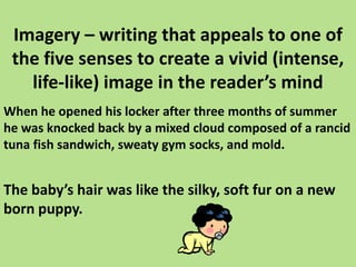 Imagery – writing that appeals to one of the five senses to create a vivid (intense, life-like) image in the reader’s mindWhen he opened his locker after three months of summer he was knocked back by a mixed cloud composed of a rancid tuna fish sandwich, sweaty gym socks, and mold.The baby’s hair was like the silky, soft fur on a new born puppy. 