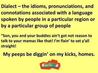 Dialect – the idioms, pronunciations, and connotations associated with a language spoken by people in a particular region or by a particular group of people“Son, you and your buddies ain’t got not reason to talk to your mamas like that! I’m fixin’ to set y’all straight!My peeps be diggin’ on my kicks, homes. 