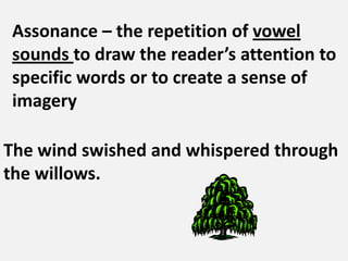 Assonance – the repetition of vowel sounds to draw the reader’s attention to specific words or to create a sense of imageryThe wind swished and whispered through the willows. 