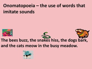 Onomatopoeia – the use of words that imitate soundsThe bees buzz, the snakes hiss, the dogs bark, and the cats meow in the busy meadow. 