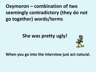 Oxymoron – combination of two seemingly contradictory (they do not go together) words/termsShe was pretty ugly!When you go into the interview just act natural.