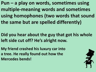 Pun – a play on words, sometimes using multiple-meaning words and sometimes using homophones (two words that sound the same but are spelled differently)Did you hear about the guy that got his whole left side cut off? He’s alright now. My friend crashed his luxury car into a tree. He really found out how the Mercedes bends!