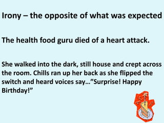 Irony – the opposite of what was expectedThe health food guru died of a heart attack. She walked into the dark, still house and crept across the room. Chills ran up her back as she flipped the switch and heard voices say…”Surprise! Happy Birthday!”