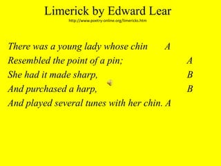 Limerick by Edward Learhttp://www.poetry-online.org/limericks.htmThere was a young lady whose chin	 AResembled the point of a pin;			 AShe had it made sharp,				 BAnd purchased a harp,				 BAnd played several tunes with her chin. A