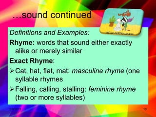 …sound continued
Definitions and Examples:
Rhyme: words that sound either exactly
 alike or merely similar
Exact Rhyme:
Cat, hat, flat, mat: masculine rhyme (one
 syllable rhymes
Falling, calling, stalling: feminine rhyme
 (two or more syllables)
2/9/2013                                      10
 
