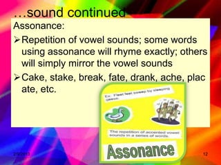 …sound continued
Assonance:
Repetition of vowel sounds; some words
 using assonance will rhyme exactly; others
 will simply mirror the vowel sounds
Cake, stake, break, fate, drank, ache, plac
 ate, etc.




2/9/2013                                  12
 