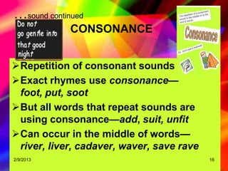 …sound continued
             CONSONANCE


Repetition of consonant sounds
Exact rhymes use consonance—
 foot, put, soot
But all words that repeat sounds are
 using consonance—add, suit, unfit
Can occur in the middle of words—
 river, liver, cadaver, waver, save rave
2/9/2013                                   16
 