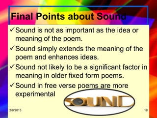 Final Points about Sound
Sound is not as important as the idea or
 meaning of the poem.
Sound simply extends the meaning of the
 poem and enhances ideas.
Sound not likely to be a significant factor in
 meaning in older fixed form poems.
Sound in free verse poems are more
 experimental

2/9/2013                                     19
 