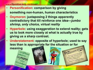 …figurative lang. continued
• Personification: comparison by giving
  something non-human, human characteristics
• Oxymoron: juxtaposing 2 things apparently
  contradictory that till reinforce one idea—jumbo
  shrimp, only choice, virtual reality
• Hyperbole: using exaggeration to extend reality; gets
  us to look more closely at what is actually true by
  giving us a sharp contrast.
• Understatement: opposite of hyperbole; used to say
  less than is appropriate for the situation or for
  meaning




2/9/2013                                             21
 