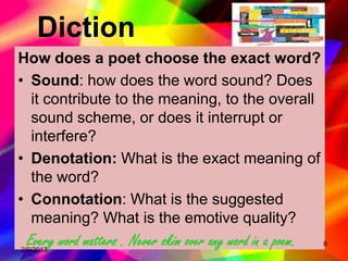 Diction
How does a poet choose the exact word?
• Sound: how does the word sound? Does
  it contribute to the meaning, to the overall
  sound scheme, or does it interrupt or
  interfere?
• Denotation: What is the exact meaning of
  the word?
• Connotation: What is the suggested
  meaning? What is the emotive quality?
 Every word matters . Never skim over any word in a poem.
2/9/2013
                                                            8
 