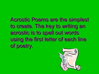 Acrostic Poems are the simplestAcrostic Poems are the simplest
to create. The key to writing anto create. The key to writing an
acrostic is to spell out wordsacrostic is to spell out words
using the first letter of each lineusing the first letter of each line
of poetry.of poetry.
 