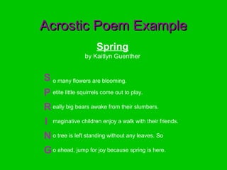 Spring
by Kaitlyn Guenther
S o many flowers are blooming.
P etite little squirrels come out to play.
R eally big bears awake from their slumbers.
I maginative children enjoy a walk with their friends.
N o tree is left standing without any leaves. So
Go ahead, jump for joy because spring is here.
Acrostic Poem ExampleAcrostic Poem Example
 