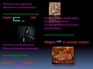 My heart is like a singing bird
Whose nest is in a watered shoot;
From A Birthday by Christina Rossetti
Similes LIKE
AS
Because I could not stop for death,
He kindly stopped for me
The carriage held but just ourselves
And Immortality.
From Death by Emily Dickinson
Allegory an extended metaphor
The winter evening settles down
With smell of steaks in passageways.
From Preludes byT S Eliot
Metaphors phrases
 