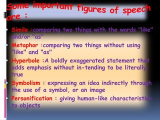  Simile :comparing two things with the words "like"
and/or "as"
 Metaphor :comparing two things without using
"like" and "as"
 Hyperbole :A boldly exaggerated statement that
adds emphasis without in-tending to be literally
true
 Symbolism : expressing an idea indirectly through
the use of a symbol, or an image
 Personification : giving human-like characteristics
to objects
 