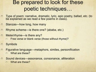 Be prepared to look for these poetic techniques…Type of poem: narrative, dramatic, lyric, epic poetry, ballad, etc. (to be explained as we read a few poems in class).Stanzas—how long, how manyRhyme scheme—is there one? (ababa, etc.)Meter/rhyme—is there any?Free verse or blank verse (those without rhyme)?SymbolsFigurative language—metaphors, similes, personificationWhat are these?Sound devices—assonance, consonance, alliterationWhat are these?