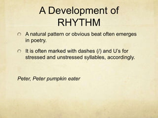 A Development of RHYTHMA natural pattern or obvious beat often emerges in poetry.  It is often marked with dashes (/) and U’s for stressed and unstressed syllables, accordingly.Peter, Peter pumpkin eater