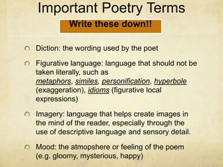 Important Poetry TermsDiction: the wording used by the poetFigurative language: language that should not be taken literally, such as metaphors, similes, personification, hyperbole (exaggeration), idioms (figurative local expressions)Imagery: language that helps create images in the mind of the reader, especially through the use of descriptive language and sensory detail.Mood: the atmopshere or feeling of the poem (e.g. gloomy, mysterious, happy)Write these down!!
