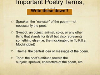 Important Poetry Terms, cont.Speaker: the “narrator” of the poem—not necessarily the poet.Symbol: an object, animal, color, or any other thing that stands for itself but also represents something else (i.e. the mockingbird in To Kill a Mockingbird)Theme: the central idea or message of the poem.Tone: the poet’s attitude toward the subject, speaker, characters of the poem, etc.Write these down!!