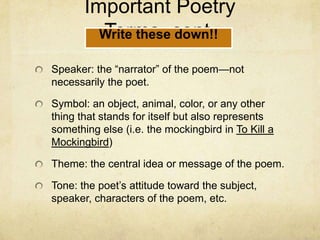 Important Poetry Terms, cont.Speaker: the “narrator” of the poem—not necessarily the poet.Symbol: an object, animal, color, or any other thing that stands for itself but also represents something else (i.e. the mockingbird in To Kill a Mockingbird)Theme: the central idea or message of the poem.Tone: the poet’s attitude toward the subject, speaker, characters of the poem, etc.Write these down!!