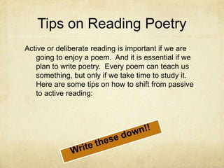 Tips on Reading PoetryActive or deliberate reading is important if we are going to enjoy a poem.  And it is essential if we plan to write poetry.  Every poem can teach us something, but only if we take time to study it.  Here are some tips on how to shift from passive to active reading:Write these down!!