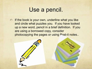 Use a pencil.If the book is your own, underline what you like and circle what puzzles you.  If you have looked up a new word, pencil in a brief definition.  If you are using a borrowed copy, consider photocopying the pages or using Post-it notes..