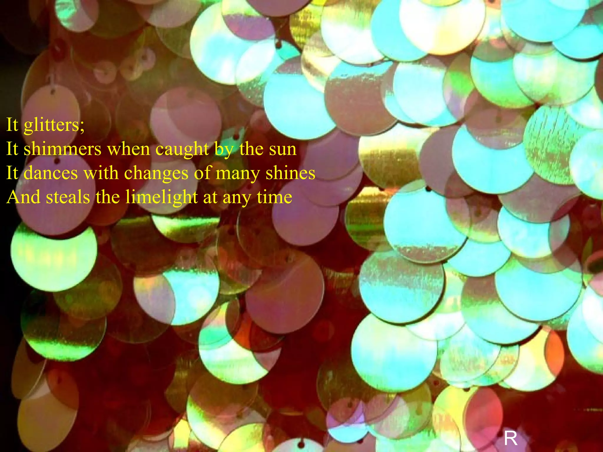 It glitters; It shimmers when caught by the sun It dances with changes of many shines  And steals the limelight at any time   R 