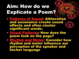 Aim: How do we
Explicate a Poem?
• Patterns of Sound: Alliteration
  and assonance create sound
  effects and often cluster
  significant words.
• Visual Patterns: How does the
  poem look on the page?
• Rhythm and Meter: Consider how
  rhythm and meter influence our
  perception of the speaker and
  his/her language
 