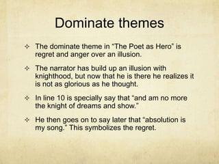 Dominate themes
 The dominate theme in “The Poet as Hero” is
   regret and anger over an illusion.
 The narrator has build up an illusion with
   knighthood, but now that he is there he realizes it
   is not as glorious as he thought.
 In line 10 is specially say that “and am no more
   the knight of dreams and show.”
 He then goes on to say later that “absolution is
   my song.” This symbolizes the regret.
 