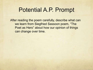 Potential A.P. Prompt
After reading the poem carefully, describe what can
    we learn from Siegfried Sassoon poem, “The
    Poet as Hero” about how our opinion of things
    can change over time.
 