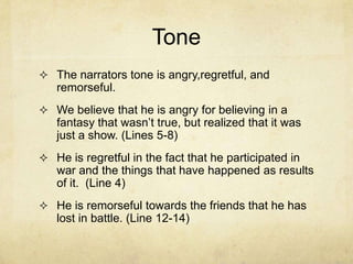 Tone
 The narrators tone is angry,regretful, and
   remorseful.
 We believe that he is angry for believing in a
   fantasy that wasn’t true, but realized that it was
   just a show. (Lines 5-8)
 He is regretful in the fact that he participated in
   war and the things that have happened as results
   of it. (Line 4)
 He is remorseful towards the friends that he has
   lost in battle. (Line 12-14)
 