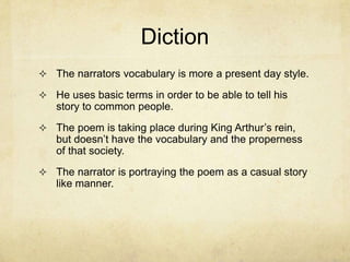 Diction
 The narrators vocabulary is more a present day style.

 He uses basic terms in order to be able to tell his
   story to common people.
 The poem is taking place during King Arthur’s rein,
   but doesn’t have the vocabulary and the properness
   of that society.
 The narrator is portraying the poem as a casual story
   like manner.
 
