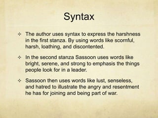 Syntax
 The author uses syntax to express the harshness
   in the first stanza. By using words like scornful,
   harsh, loathing, and discontented.

 In the second stanza Sassoon uses words like
   bright, serene, and strong to emphasis the things
   people look for in a leader.

 Sassoon then uses words like lust, senseless,
   and hatred to illustrate the angry and resentment
   he has for joining and being part of war.
 