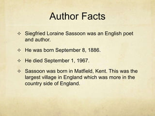 Author Facts
 Siegfried Loraine Sassoon was an English poet
   and author.

 He was born September 8, 1886.

 He died September 1, 1967.

 Sassoon was born in Matfield, Kent. This was the
   largest village in England which was more in the
   country side of England.
 