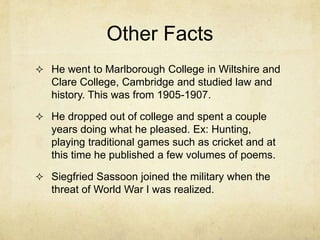 Other Facts
 He went to Marlborough College in Wiltshire and
   Clare College, Cambridge and studied law and
   history. This was from 1905-1907.

 He dropped out of college and spent a couple
   years doing what he pleased. Ex: Hunting,
   playing traditional games such as cricket and at
   this time he published a few volumes of poems.

 Siegfried Sassoon joined the military when the
   threat of World War I was realized.
 