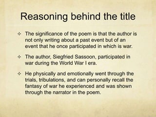 Reasoning behind the title
 The significance of the poem is that the author is
   not only writing about a past event but of an
   event that he once participated in which is war.

 The author, Siegfried Sassoon, participated in
   war during the World War I era.

 He physically and emotionally went through the
   trials, tribulations, and can personally recall the
   fantasy of war he experienced and was shown
   through the narrator in the poem.
 