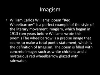 Imagism
• William Carlos Williams’ poem “Red
Wheelbarrow” is a perfect example of the style of
the literary movement Imagism, which began in
1913 (ten years before Williams wrote this
poem.) The wheelbarrow is a precise image that
seems to make a total poetic statement, which is
the definition of Imagism. The poem is filled with
concrete images such as white chickens and a
mysterious red wheelbarrow glazed with
rainwater.
 