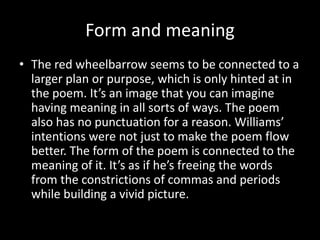 Form and meaning
• The red wheelbarrow seems to be connected to a
larger plan or purpose, which is only hinted at in
the poem. It’s an image that you can imagine
having meaning in all sorts of ways. The poem
also has no punctuation for a reason. Williams’
intentions were not just to make the poem flow
better. The form of the poem is connected to the
meaning of it. It’s as if he’s freeing the words
from the constrictions of commas and periods
while building a vivid picture.
 