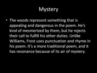 Mystery
• The woods represent something that is
appealing and dangerous in the poem. He’s
kind of mesmerized by them, but he rejects
their call to fulfill his other duties. Unlike
Williams, Frost uses punctuation and rhyme in
his poem. It’s a more traditional poem, and it
has resonance because of its air of mystery.
 