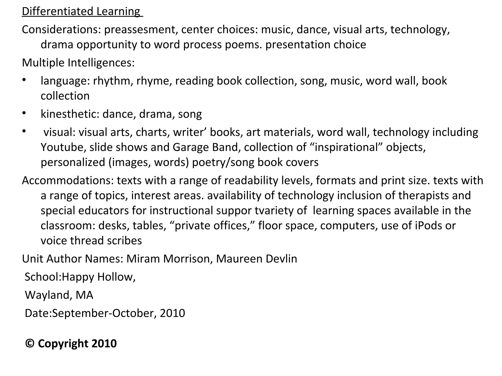 Differentiated Learning
Considerations: preassesment, center choices: music, dance, visual arts, technology,
drama opportunity to word process poems. presentation choice
Multiple Intelligences:
• language: rhythm, rhyme, reading book collection, song, music, word wall, book
collection
• kinesthetic: dance, drama, song
• visual: visual arts, charts, writer’ books, art materials, word wall, technology including
Youtube, slide shows and Garage Band, collection of “inspirational” objects,
personalized (images, words) poetry/song book covers
Accommodations: texts with a range of readability levels, formats and print size. texts with
a range of topics, interest areas. availability of technology inclusion of therapists and
special educators for instructional suppor tvariety of learning spaces available in the
classroom: desks, tables, “private offices,” floor space, computers, use of iPods or
voice thread scribes
Unit Author Names: Miram Morrison, Maureen Devlin
School:Happy Hollow,
Wayland, MA
Date:September-October, 2010                                                                 
 © Copyright 2010
 