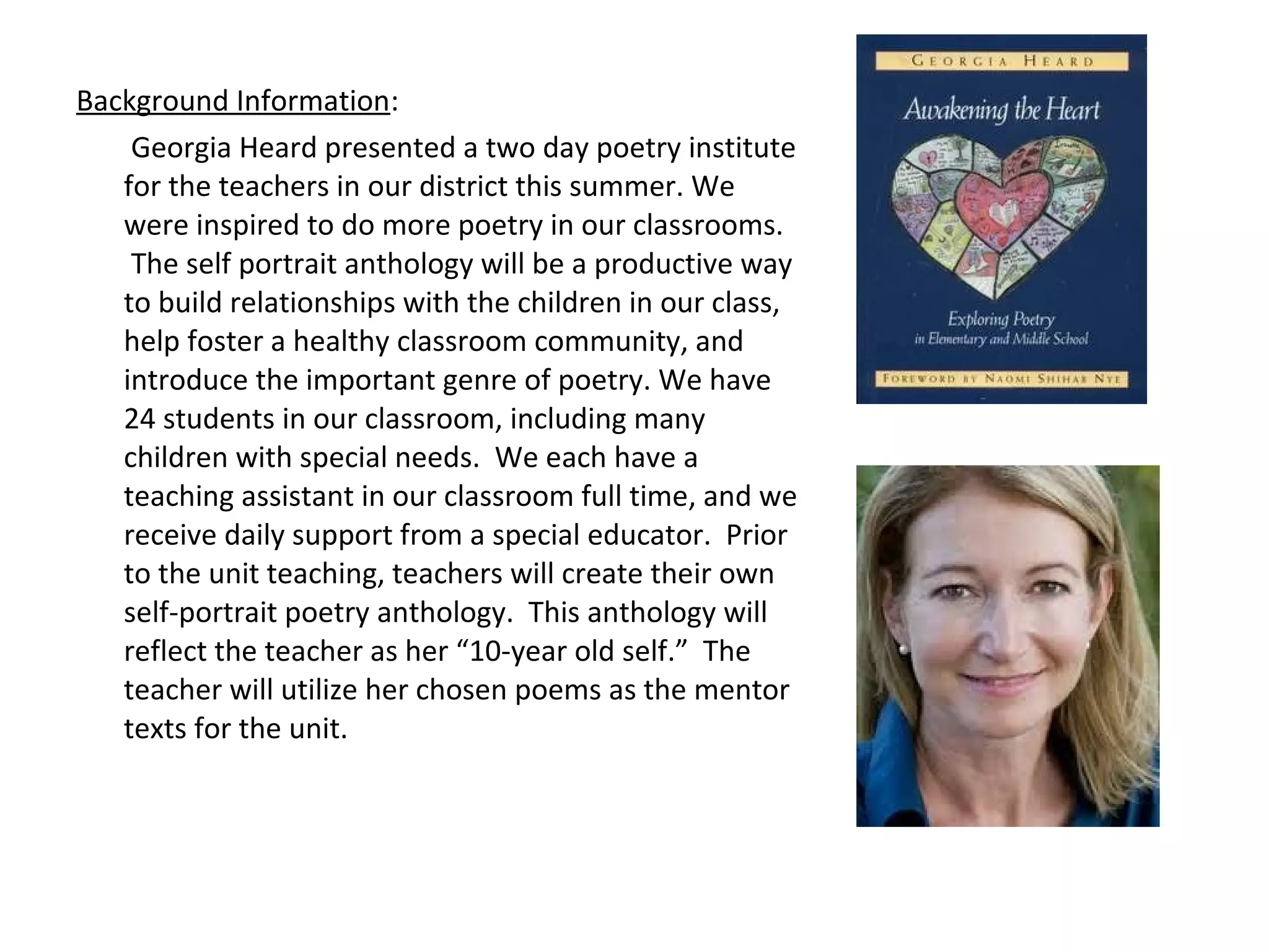 Background Information:
Georgia Heard presented a two day poetry institute
for the teachers in our district this summer. We
were inspired to do more poetry in our classrooms.
The self portrait anthology will be a productive way
to build relationships with the children in our class,
help foster a healthy classroom community, and
introduce the important genre of poetry. We have
24 students in our classroom, including many
children with special needs. We each have a
teaching assistant in our classroom full time, and we
receive daily support from a special educator. Prior
to the unit teaching, teachers will create their own
self-portrait poetry anthology. This anthology will
reflect the teacher as her “10-year old self.” The
teacher will utilize her chosen poems as the mentor
texts for the unit.
 