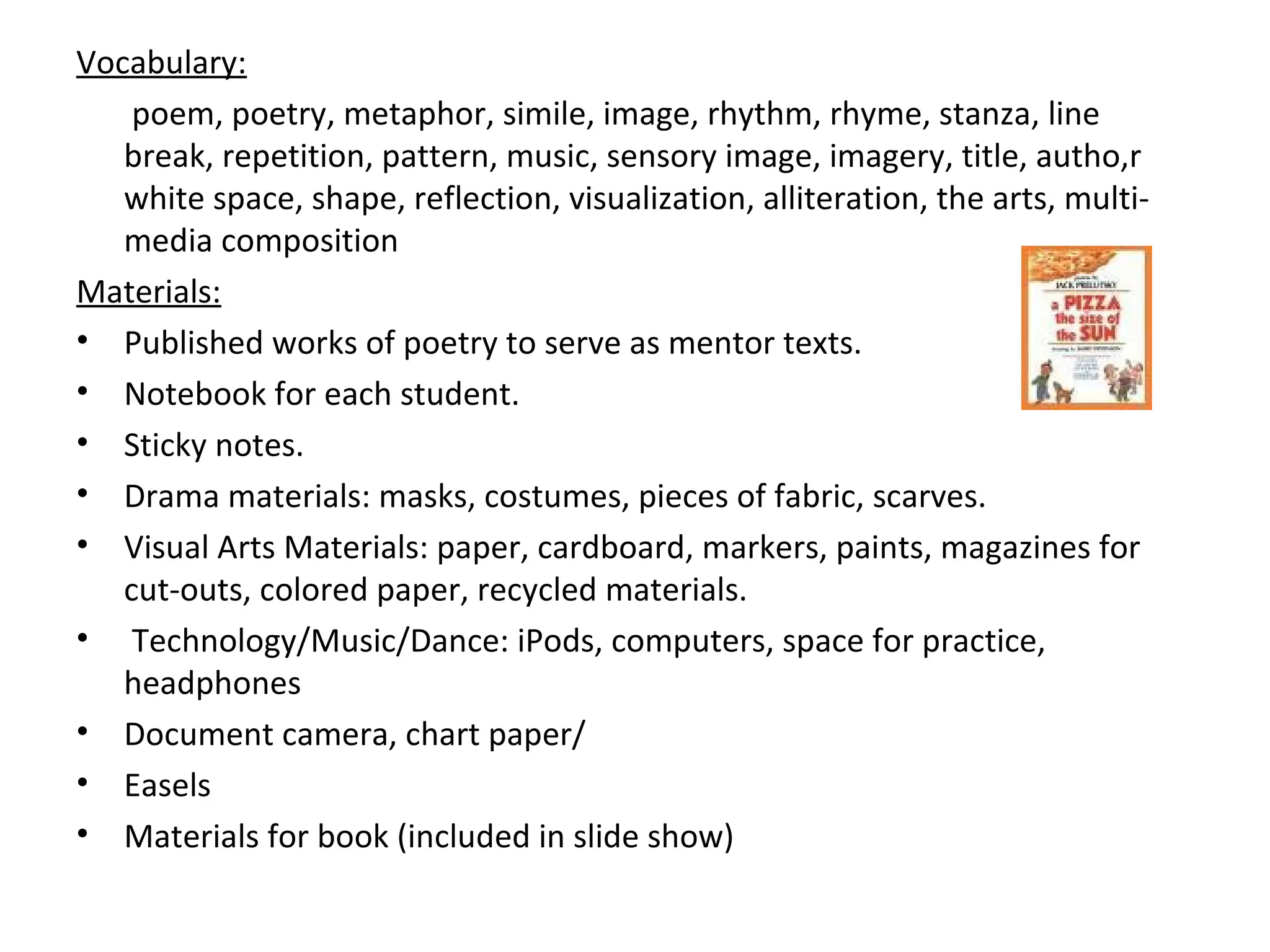 Vocabulary:
poem, poetry, metaphor, simile, image, rhythm, rhyme, stanza, line
break, repetition, pattern, music, sensory image, imagery, title, autho,r
white space, shape, reflection, visualization, alliteration, the arts, multi-
media composition
Materials:
• Published works of poetry to serve as mentor texts.
• Notebook for each student.
• Sticky notes.
• Drama materials: masks, costumes, pieces of fabric, scarves.
• Visual Arts Materials: paper, cardboard, markers, paints, magazines for
cut-outs, colored paper, recycled materials.
• Technology/Music/Dance: iPods, computers, space for practice,
headphones
• Document camera, chart paper/
• Easels
• Materials for book (included in slide show)
 