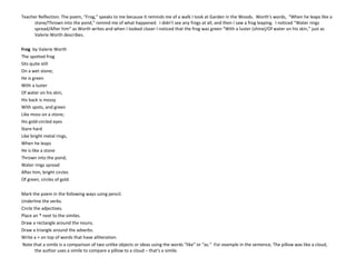 Teacher Reflection: The poem, “Frog,” speaks to me because it reminds me of a walk I took at Garden in the Woods. Worth's words, “When he leaps like a
stone/Thrown into the pond,” remind me of what happened. I didn't see any frogs at all, and then I saw a frog leaping. I noticed “Water rings
spread/After him” as Worth writes and when I looked closer I noticed that the frog was green “With a luster (shine)/Of water on his skin,” just as
Valerie Worth describes.
Frog  by Valerie Worth
The spotted frog
Sits quite still
On a wet stone;
He is green
With a luster
Of water on his skin;
His back is mossy
With spots, and green
Like moss on a stone;
His gold-circled eyes
Stare hard
Like bright metal rings,
When he leaps
He is like a stone
Thrown into the pond;
Water rings spread
After him, bright circles
Of green, circles of gold.
Mark the poem in the following ways using pencil.
Underline the verbs.
Circle the adjectives.
Place an * next to the similes.
Draw a rectangle around the nouns.
Draw a triangle around the adverbs.
Write a + on top of words that have alliteration.
Note that a simile is a comparison of two unlike objects or ideas using the words “like” or “as.” For example in the sentence, The pillow was like a cloud,
the author uses a simile to compare a pillow to a cloud – that's a simile.
 