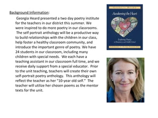 Background Information:
Georgia Heard presented a two day poetry institute
for the teachers in our district this summer. We
were inspired to do more poetry in our classrooms.
The self portrait anthology will be a productive way
to build relationships with the children in our class,
help foster a healthy classroom community, and
introduce the important genre of poetry. We have
24 students in our classroom, including many
children with special needs. We each have a
teaching assistant in our classroom full time, and we
receive daily support from a special educator. Prior
to the unit teaching, teachers will create their own
self-portrait poetry anthology. This anthology will
reflect the teacher as her “10-year old self.” The
teacher will utilize her chosen poems as the mentor
texts for the unit.
 