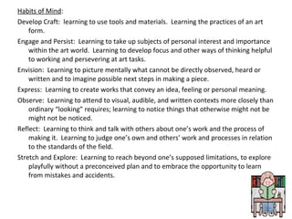 Habits of Mind:
Develop Craft: learning to use tools and materials. Learning the practices of an art
form.
Engage and Persist: Learning to take up subjects of personal interest and importance
within the art world. Learning to develop focus and other ways of thinking helpful
to working and persevering at art tasks.
Envision: Learning to picture mentally what cannot be directly observed, heard or
written and to imagine possible next steps in making a piece.
Express: Learning to create works that convey an idea, feeling or personal meaning.
Observe: Learning to attend to visual, audible, and written contexts more closely than
ordinary “looking” requires; learning to notice things that otherwise might not be
might not be noticed.
Reflect: Learning to think and talk with others about one’s work and the process of
making it. Learning to judge one’s own and others’ work and processes in relation
to the standards of the field.
Stretch and Explore: Learning to reach beyond one’s supposed limitations, to explore
playfully without a preconceived plan and to embrace the opportunity to learn
from mistakes and accidents.
 