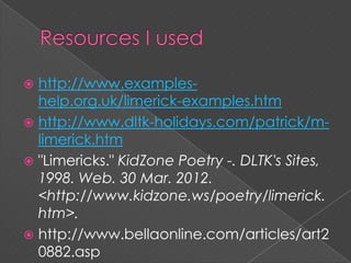  http://www.examples-
help.org.uk/limerick-examples.htm
http://www.dltk-holidays.com/patrick/m-
limerick.htm
"Limericks." KidZone Poetry -. DLTK's Sites,
1998. Web. 30 Mar. 2012.
<http://www.kidzone.ws/poetry/limerick.
htm>.
http://www.bellaonline.com/articles/art2
0882.asp