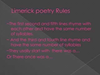 ~The first second and fifth lines rhyme with
each other and have the same number
of syllables.
~ And the third and fourth line rhyme and
have the same number of syllables
~They usally start with there was a…
Or There once was a…